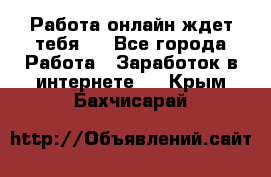 Работа онлайн ждет тебя!  - Все города Работа » Заработок в интернете   . Крым,Бахчисарай